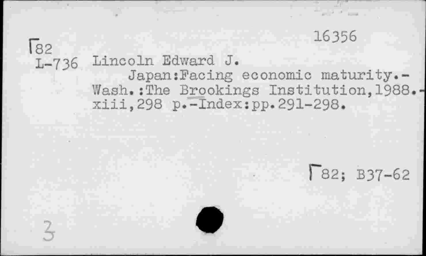 ﻿182	16356
L-736	Lincoln Edward J. Japan:Facing economic maturity.-Wash.:The Brookings Institution,1988 xiii,298 p.-Index:pp.291-298.
f~82; B37-62